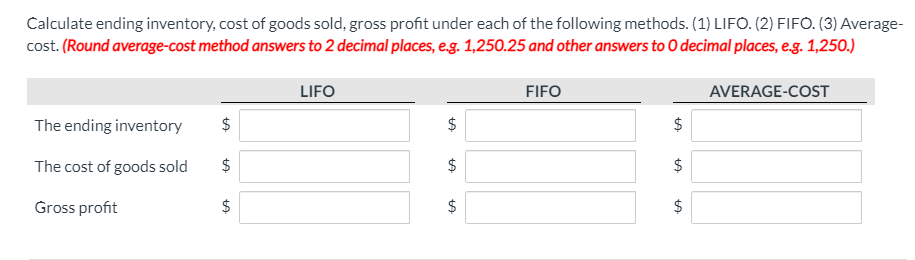 Calculate ending inventory, cost of goods sold, gross profit under each of the following methods. (1) LIFO. (2) FIFO. (3) Average-
cost. (Round average-cost method answers to 2 decimal places, eg. 1,250.25 and other answers to O decimal places, e.g. 1,250.)
LIFO
FIFO
AVERAGE-COST
The ending inventory
The cost of goods sold
$
$
Gross profit
2$
$
%24
%24
%24
%24
%24
%24
