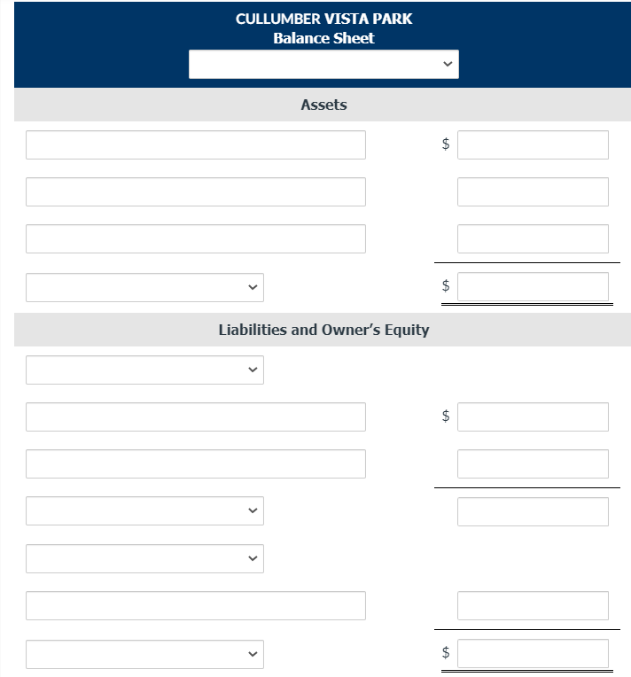 **Cullumber Vista Park Balance Sheet**

**Assets**
- [Input Field] $ [Amount]
- [Input Field] $ [Amount]
- [Input Field] $ [Amount]
- [Dropdown Field] $ [Amount]
- $ [Total Assets] 

**Liabilities and Owner’s Equity**
- [Dropdown Field] $ [Amount]
- [Input Field] $ [Amount]
- [Dropdown Field] $ [Amount]
- [Dropdown Field] $ [Amount]
- [Input Field] $ [Amount]
- [Dropdown Field] $ [Amount]
- $ [Total Liabilities and Owner’s Equity]

**Explanation:**
This is a template for the balance sheet of Cullumber Vista Park. The balance sheet includes various sections for both Assets and Liabilities and Owner’s Equity. 

**Assets**
- There are three fields where different asset items can be entered, followed by their respective amounts in dollars.
- An additional dropdown field is provided for other asset categories, where users can select the appropriate category and input the dollar amount.
- Finally, the total assets amount is calculated and displayed at the bottom of the Assets section.

**Liabilities and Owner’s Equity**
- Similar to the Assets section, this section contains fields for entering various liabilities and owner’s equity items.
- There are dropdown fields to select specific categories, followed by fields to input their corresponding dollar amounts.
- The total amount for liabilities and owner’s equity will be displayed at the bottom of this section.

This balance sheet template allows users to systematically record and calculate their financial standings by inputting the respective amounts in the provided fields.