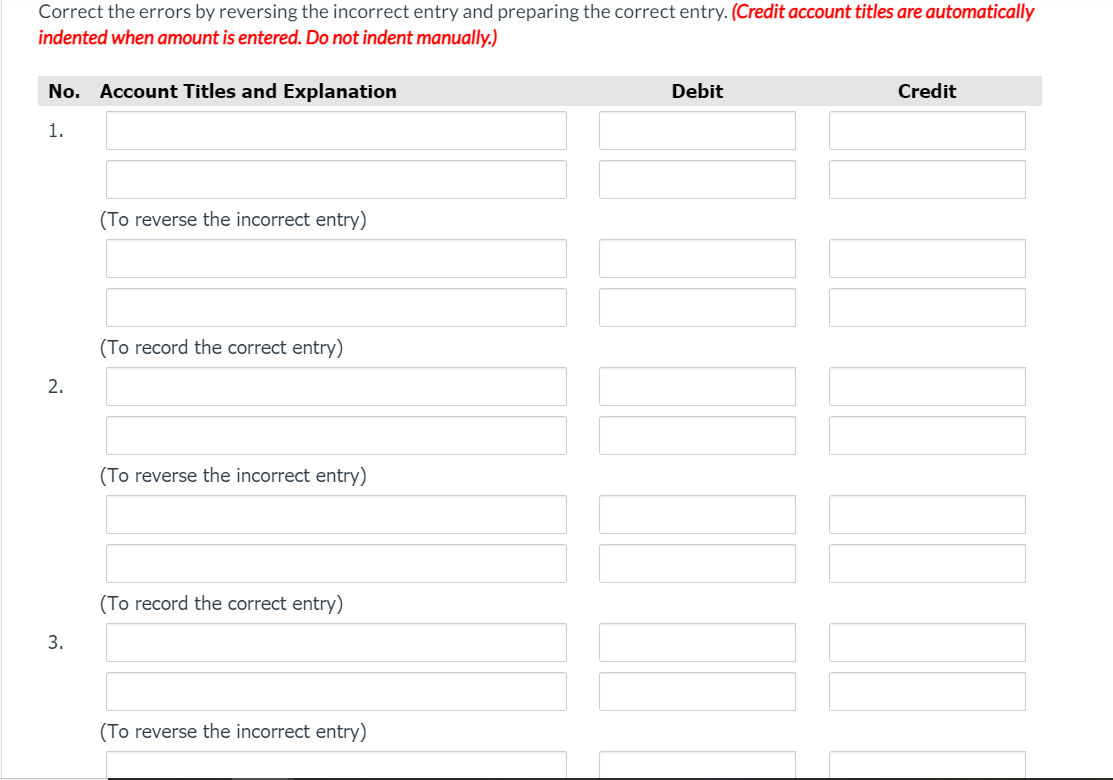 Correct the errors by reversing the incorrect entry and preparing the correct entry. (Credit account titles are automatically
indented when amount is entered. Do not indent manually.)
No. Account Titles and Explanation
Debit
Credit
1.
(To reverse the incorrect entry)
(To record the correct entry)
2.
(To reverse the incorrect entry)
(To record the correct entry)
3.
(To reverse the incorrect entry)
