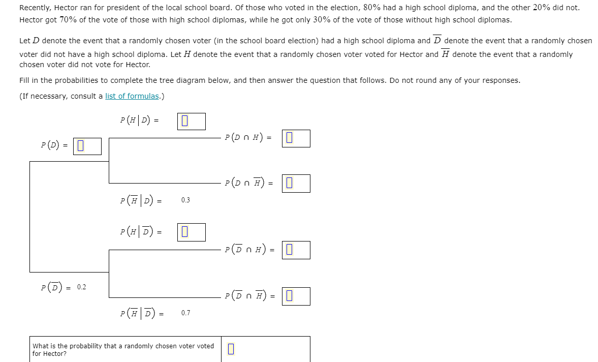 Recently, Hector ran for president of the local school board. Of those who voted in the election, 80% had a high school diploma, and the other 20% did not.
Hector got 70% of the vote of those with high school diplomas, while he got only 30% of the vote of those without high school diplomas.
Let D denote the event that a randomly chosen voter (in the school board election) had a high school diploma and D denote the event that a randomly chosen
voter did not have a high school diploma. Let H denote the event that a randomly chosen voter voted for Hector and H denote the event that a randomly
chosen voter did not vote for Hector.
Fill in the probabilities to complete the tree diagram below, and then answer the question that follows. Do not round any of your responses.
(If necessary, consult a list of formulas.)
P (#|D) =
P(D n H) =
P (D) = 0
P(Dn H) =
0.3
P(#|D)
P(5 n H) = 0
P(D) = 0.2
P(Dn F)
P(#|D) =
0.7
What is the probability that a randomly chosen voter voted
for Hector?
