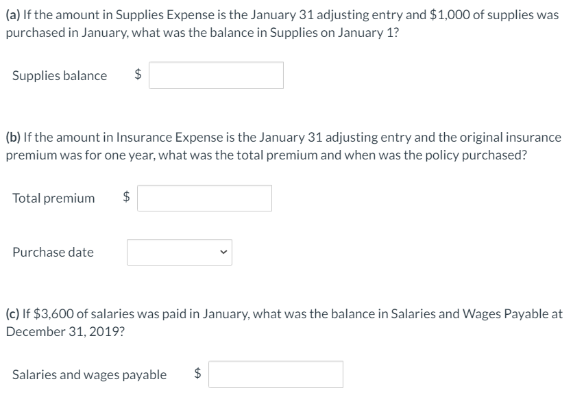 (a) If the amount in Supplies Expense is the January 31 adjusting entry and $1,000 of supplies was
purchased in January, what was the balance in Supplies on January 1?
Supplies balance
$
(b) If the amount in Insurance Expense is the January 31 adjusting entry and the original insurance
premium was for one year, what was the total premium and when was the policy purchased?
Total premium
Purchase date
(c) If $3,600 of salaries was paid in January, what was the balance in Salaries and Wages Payable at
December 31, 2019?
Salaries and wages payable
%24
%24
%24
