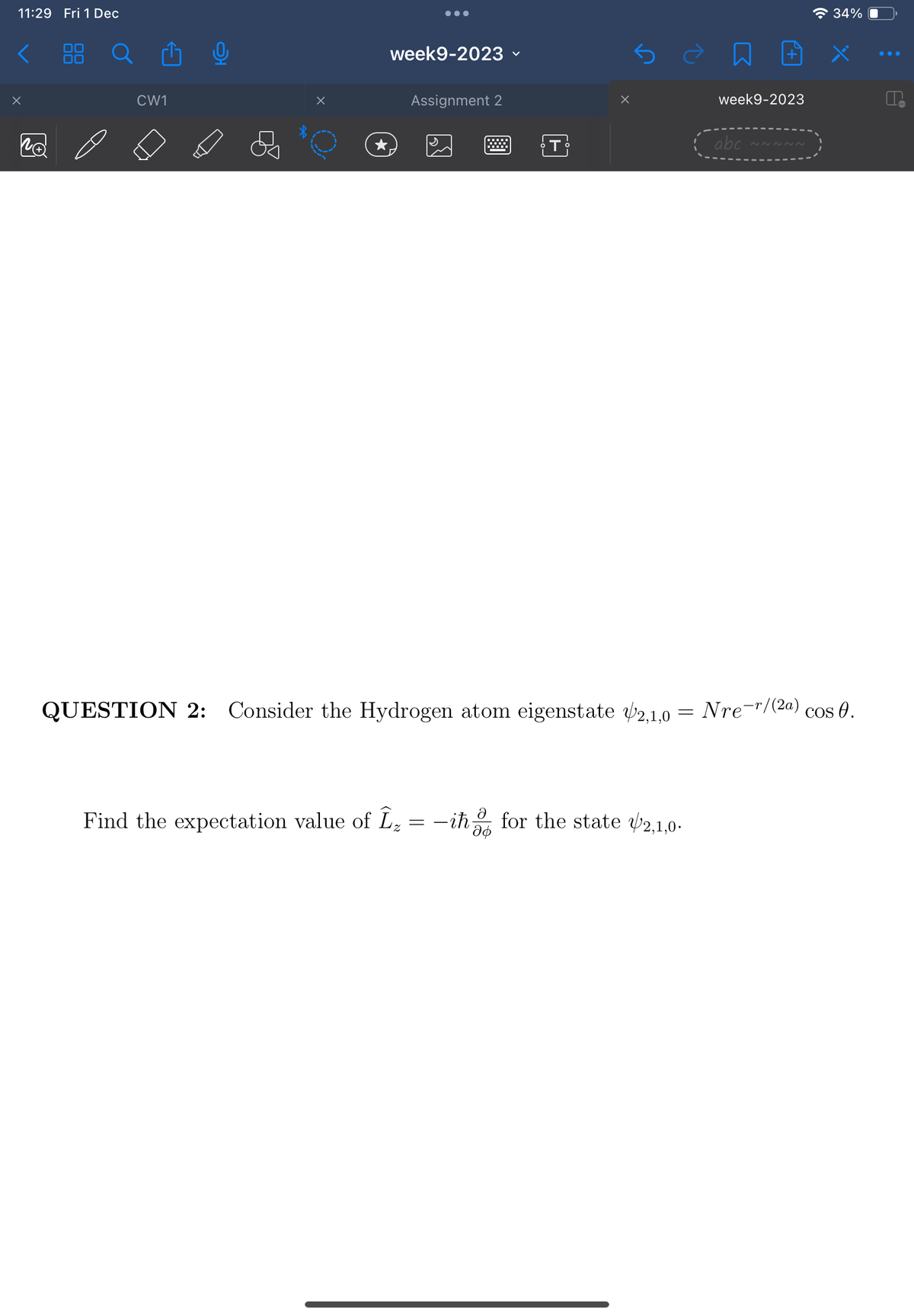 11:29 Fri 1 Dec
x
CW1
0
●●●
week9-2023
Assignment 2
T
week9-2023
Find the expectation value of Î₂ = – iħ for the state 2,1,0.
abc
34%
QUESTION 2: Consider the Hydrogen atom eigenstate 2,1,0 = Nre-r/(2a) cos().