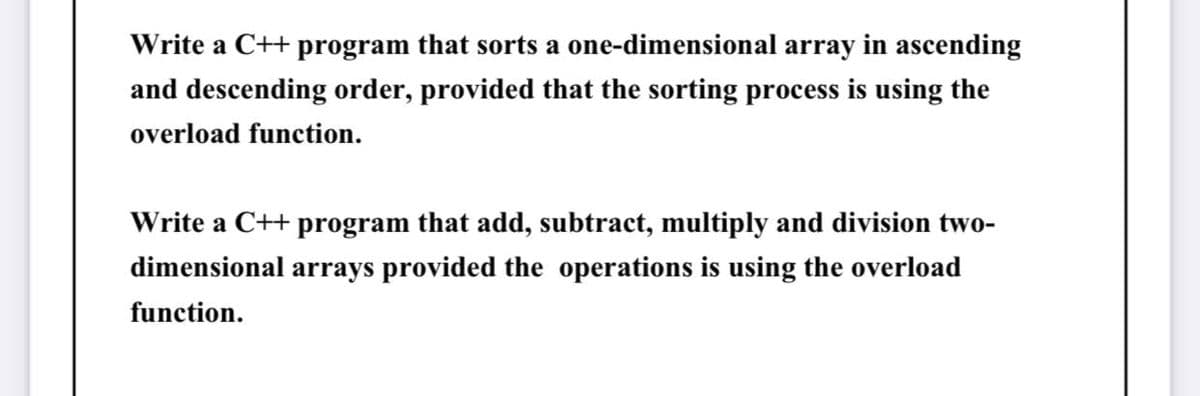 Write a C++ program that sorts a one-dimensional array in ascending
and descending order, provided that the sorting process is using the
overload function.
Write a C++ program that add, subtract, multiply and division two-
dimensional arrays provided the operations is using the overload
function.
