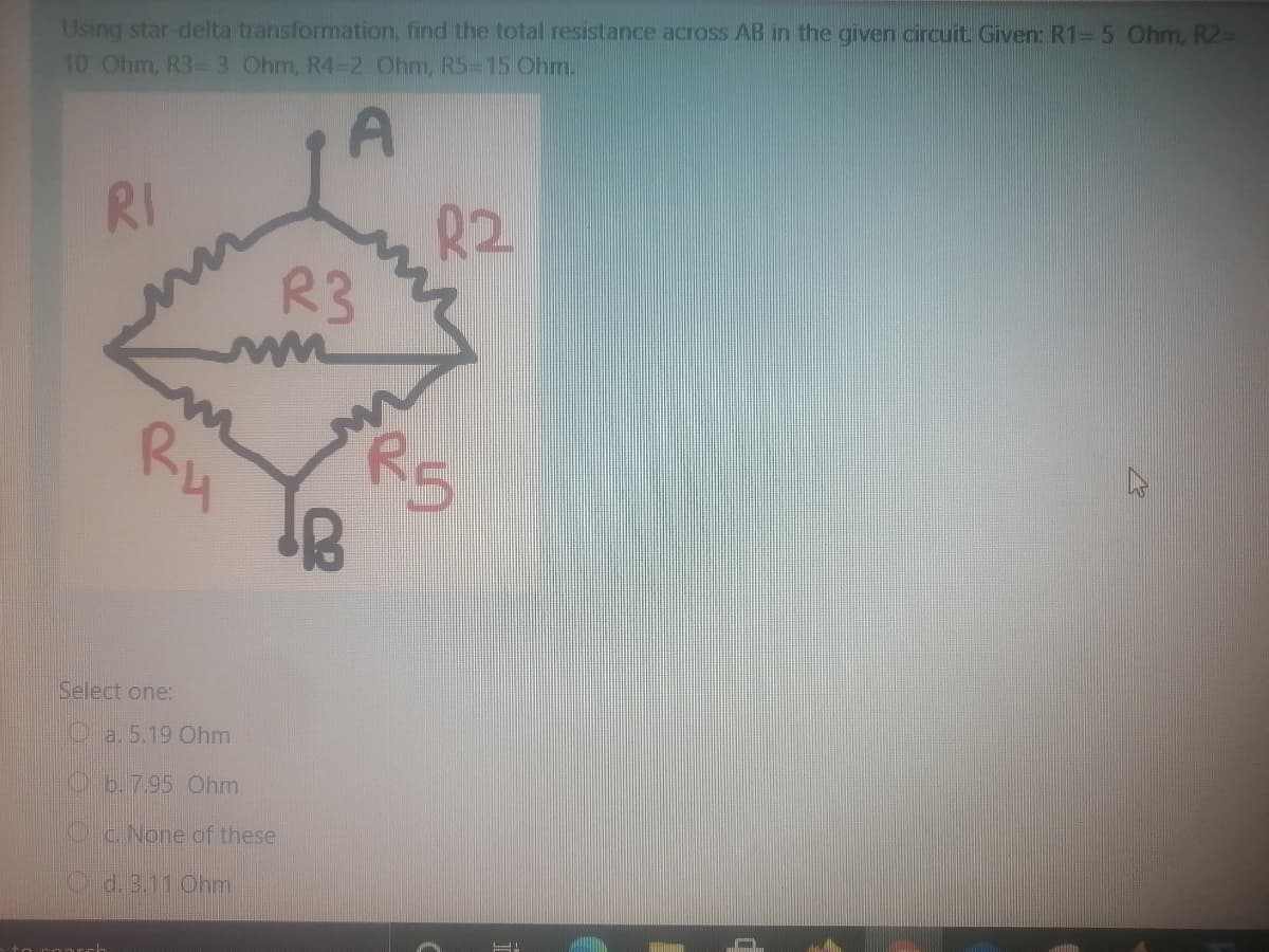 Using star-delta transformation, find the total resistance across AB in the given circuit Given: R1=5 Ohm, R2D
10 Ohm, R3 3 Ohm, R4-2 Ohm, R5-15 Ohm.
R2
R3
RI
R5
Ru
Select one:
Oa. 5.19 Ohm
O b.7.95 Ohm
Oc. None of these
O d. 3.11 Ohm
