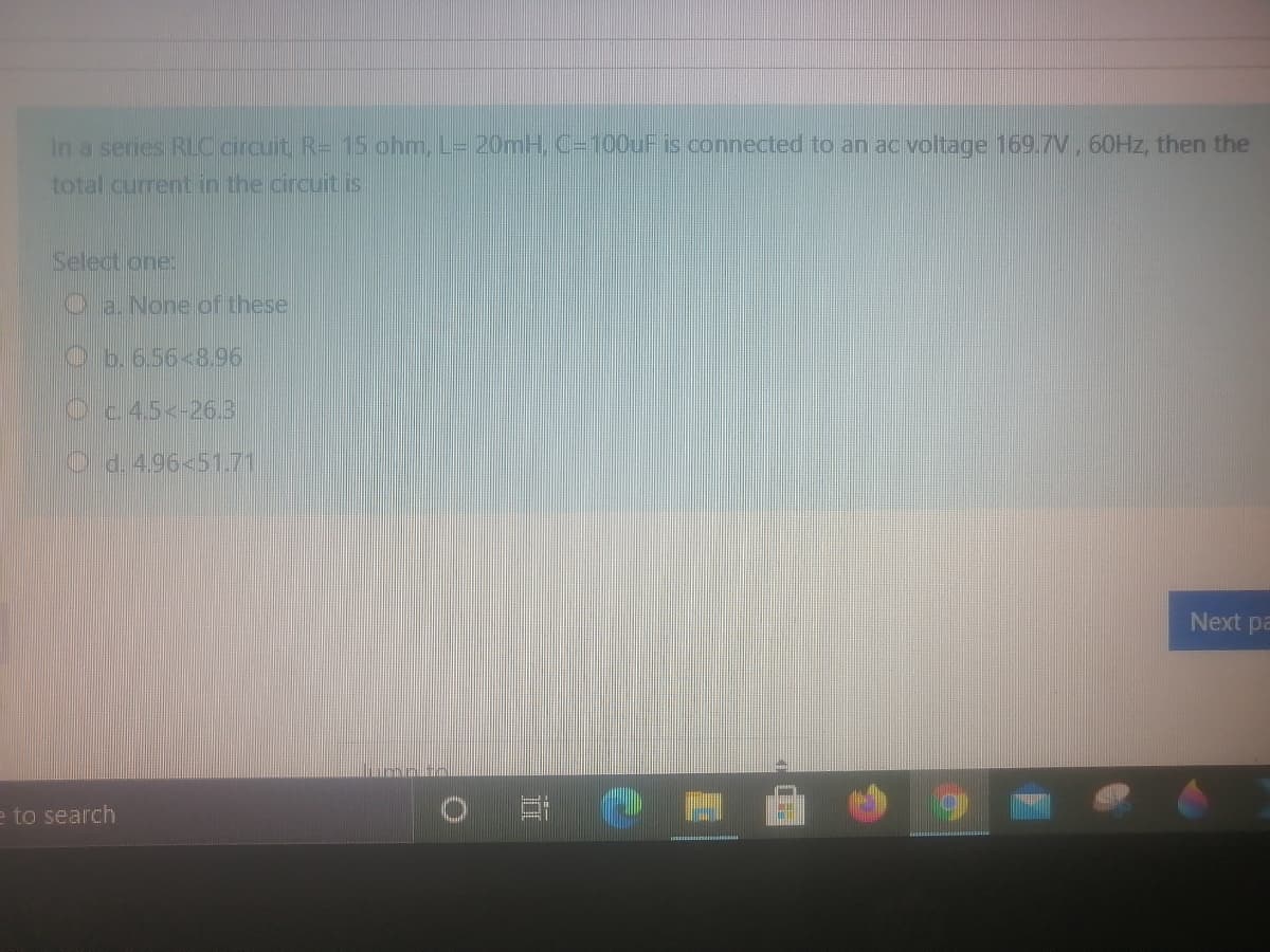 In a series RLOaircuit R- 15 ohm, L= 20mH, C=100UF is connected to an ac voltage 169.7V, 60HZ, then the
total current in the circuit is
Select one
a. None of thesel
Ob.6.56<8.96
Oc.45<-26.3
O d.4.96<51.71
Next pa
e to search
