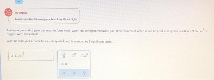 Try Again
Your answer has the wrong number of significant digits.
Ammonia gas and oxygen gas react to form water vapor and nitrogen monoxide gas, What volume of water would be produced by this reaction it 9.56 cm of
oxygen were consumed?
Also, be sure your answer has a unit symbol, and is rounded to 3 significant digits.
11.47 em
