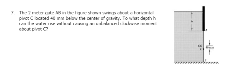 7. The 2 meter gate AB in the figure shown swings about a horizontal
pivot C located 40 mm below the center of gravity. To what depth h
can the water rise without causing an unbalanced clockwise moment
about pivot C?
CG
C
40 mm