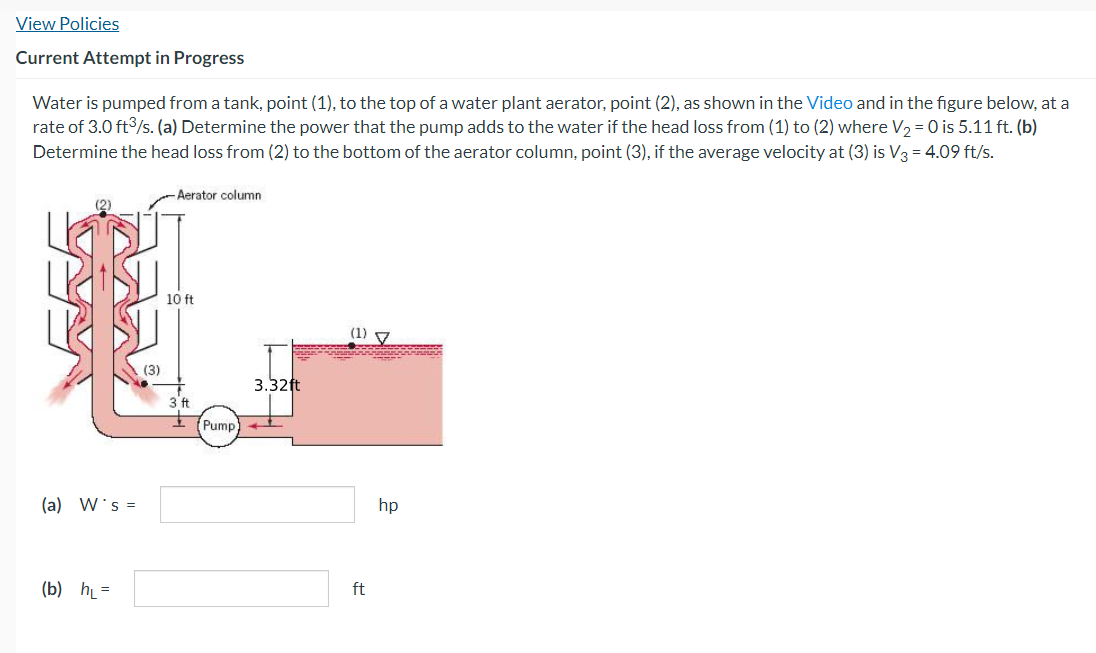 View Policies
Current Attempt in Progress
Water is pumped from a tank, point (1), to the top of a water plant aerator, point (2), as shown in the Video and in the figure below, at a
rate of 3.0 ft³/s. (a) Determine the power that the pump adds to the water if the head loss from (1) to (2) where V₂ = 0 is 5.11 ft. (b)
Determine the head loss from (2) to the bottom of the aerator column, point (3), if the average velocity at (3) is V3 = 4.09 ft/s.
(a) W's =
(b) h₁=
(3)
-Aerator column
10 ft
3 ft
Pump
COCO
SEA
3.32ft
(1) 7
ft
hp