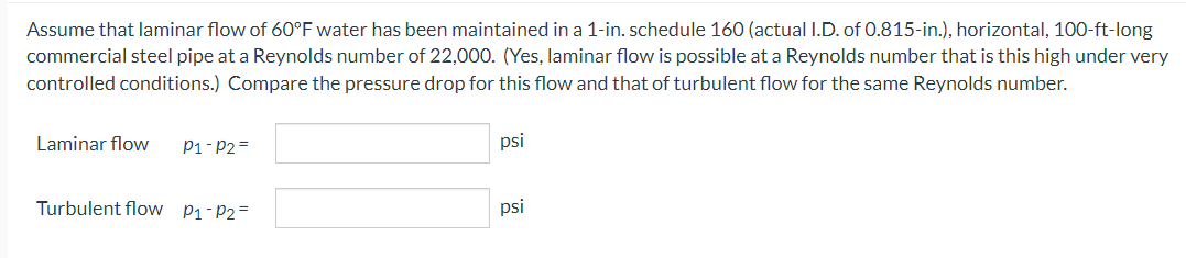 Assume that laminar flow of 60°F water has been maintained in a 1-in. schedule 160 (actual I.D. of 0.815-in.), horizontal, 100-ft-long
commercial steel pipe at a Reynolds number of 22,000. (Yes, laminar flow is possible at a Reynolds number that is this high under very
controlled conditions.) Compare the pressure drop for this flow and that of turbulent flow for the same Reynolds number.
Laminar flow P1-P2=
Turbulent flow P₁-P₂=
psi
psi