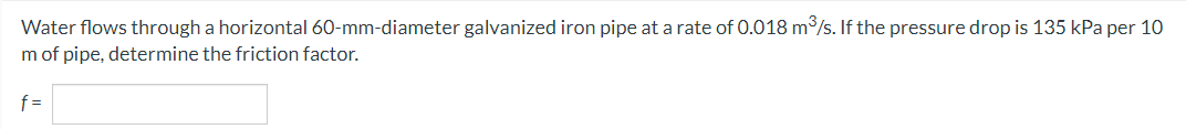 Water flows through a horizontal 60-mm-diameter galvanized iron pipe at a rate of 0.018 m³/s. If the pressure drop is 135 kPa per 10
m of pipe, determine the friction factor.
f=