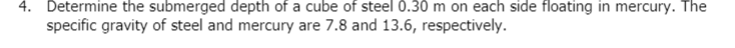 4. Determine the submerged depth of a cube of steel 0.30 m on each side floating in mercury. The
specific gravity of steel and mercury are 7.8 and 13.6, respectively.