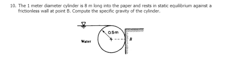 10. The 1 meter diameter cylinder is 8 m long into the paper and rests in static equilibrium against a
frictionless wall at point B. Compute the specific gravity of the cylinder.
Water
0.5m