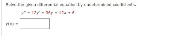 ## Solving Differential Equations by Undetermined Coefficients

### Problem Statement

Solve the given differential equation by the method of undetermined coefficients:

\[ y'' - 12y' + 36y = 12x + 6 \]

\[ y(x) = \_\_\_\_\_\_\_\_\_ \]

### Explanation

In this problem, we are tasked with solving a non-homogeneous second-order linear differential equation using the method of undetermined coefficients. This method is particularly useful for solving linear differential equations with constant coefficients and a specific type of non-homogeneous term.

Steps involved in solving the differential equation:

1. **Solve the Homogeneous Equation**: 
    First, find the general solution to the associated homogeneous differential equation:
    \[ y'' - 12y' + 36y = 0 \]

2. **Find the Particular Solution**:
    Next, we find a particular solution to the original non-homogeneous differential equation. The form of the particular solution depends on the non-homogeneous term \(12x + 6\).

3. **Combine Both Solutions**:
    The general solution of the original non-homogeneous differential equation is the sum of the general solution of the homogeneous equation and the particular solution.

### Detailed Steps

1. **Homogeneous Solution**:
   
   The characteristic equation for \( y'' - 12y' + 36y = 0 \) is:
   \[ r^2 - 12r + 36 = 0 \]
   
   Solving for \(r\), we get:
   \[ (r - 6)^2 = 0 \]
   So, \( r = 6 \) (a repeated root).

   Therefore, the general solution to the homogeneous equation is:
   \[ y_h(x) = (C_1 + C_2x)e^{6x} \]

2. **Particular Solution**:

   Assume a particular solution of the form \( y_p(x) = Ax + B \) since the non-homogeneous term is \(12x + 6\).

    Differentiate \( y_p \):
    \[ y_p'(x) = A \]
    \[ y_p''(x) = 0 \]

    Substitute \( y_p(x) \), \( y_p'(x) \), and \( y_p''(x) \) into the original