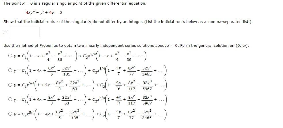 ### Singular Points and Series Solutions for Differential Equations Using the Frobenius Method

#### Problem Statement

The point \( x = 0 \) is a regular singular point of the given differential equation:
\[ 4xy'' - y' + 4y = 0 \]

#### Task 1: Indicial Roots
Show that the indicial roots \( r \) of the singularity do not differ by an integer. (List the indicial roots below as a comma-separated list).

\[ r = \_\_\_\_\_\_ \]

#### Task 2: Frobenius Method
Use the method of Frobenius to obtain two linearly independent series solutions about \( x = 0 \). Form the general solution on \( (0, \infty) \).

#### Options for the General Solution

1.
\[ y = C_1 \left( 1 - x + \frac{x^2}{4} - \frac{x^3}{36} + \cdots \right) + C_2 x^{5/4} \left( 1 - x + \frac{x^2}{4} - \frac{x^3}{36} + \cdots \right) \]

2.
\[ y = C_1 \left( 1 - 4x + \frac{8x^2}{5} - \frac{32x^3}{135} + \cdots \right) + C_2 x^{5/4} \left( 1 - \frac{4x}{7} + \frac{8x^2}{77} - \frac{32x^3}{3465} + \cdots \right) \]

3.
\[ y = C_1 x^{5/4} \left( 1 + 4x - \frac{8x^2}{3} + \frac{32x^3}{63} + \cdots \right) + C_2 \left( 1 - x + \frac{x^2}{4} - \frac{x^3}{36} + \cdots \right) \]

4.
\[ y = C_1 \left( 1 + 4x - \frac{8x^2}{3} + \frac{32x^3}{63} + \cdots \right) + C_2 x^{5/4}