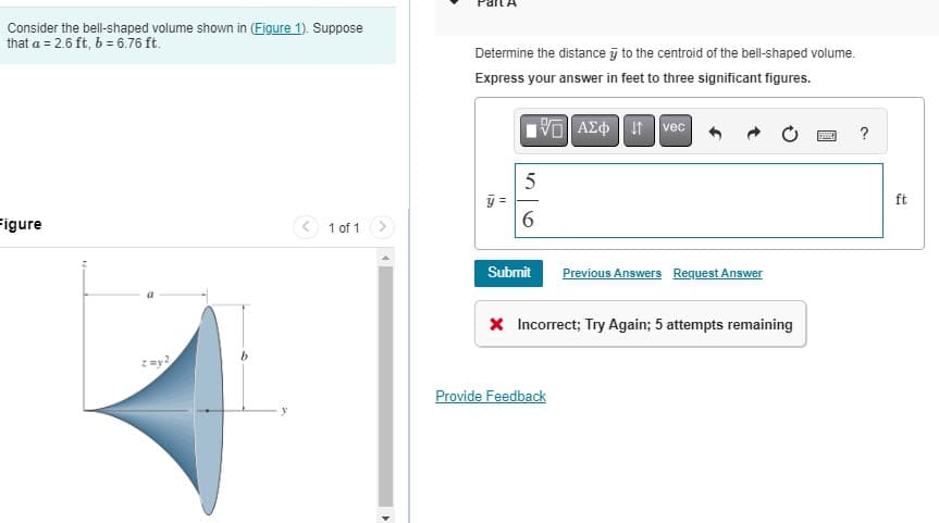 Consider the bell-shaped volume shown in (Figure 1). Suppose
that a = 2.6 ft, b = 6.76 ft.
Figure
z=y2
1 of 1
4
Determine the distance to the centroid of the bell-shaped volume.
Express your answer in feet to three significant figures.
15] ΑΣΦ 41 | vec
F
10
5
6
Submit Previous Answers Request Answer
X Incorrect; Try Again; 5 attempts remaining
Provide Feedback
ESMIKA
?
ft