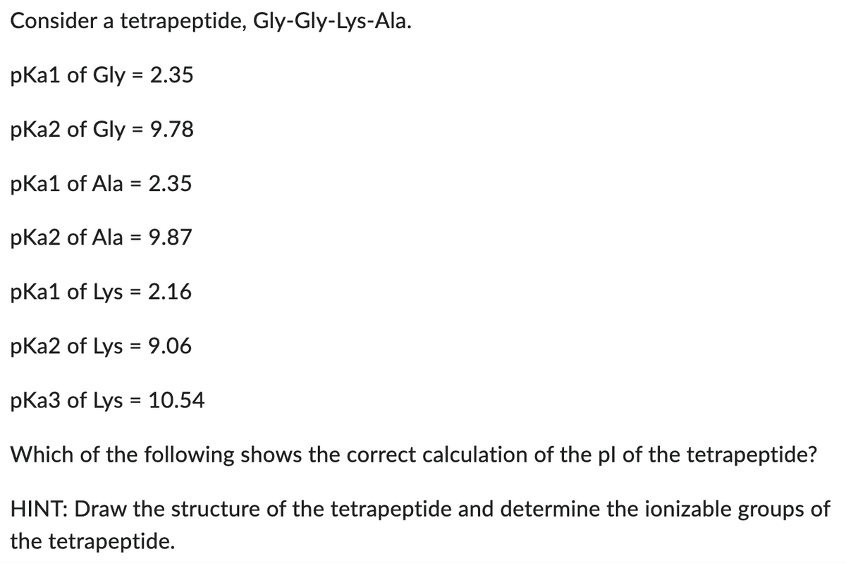 Consider a tetrapeptide, Gly-Gly-Lys-Ala.
pka1 of Gly= 2.35
pka2 of Gly = 9.78
pka1 of Ala = 2.35
pka2 of Ala = 9.87
pka1 of Lys = 2.16
pka2 of Lys = 9.06
pKa3 of Lys = 10.54
Which of the following shows the correct calculation of the pl of the tetrapeptide?
HINT: Draw the structure of the tetrapeptide and determine the ionizable groups of
the tetrapeptide.