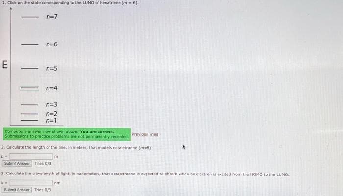 1. Click on the state corresponding to the LUMO of hexatriene (m= 6).
n=7
E
-
-
▬
n=6
n=5
n=4
Computer's answer now shown above. You are correct.
Submissions to practice problems are not permanently recorded.
2. Calculate the length of the line, in meters, that models octatetraene (m-8)
L=
Submit Answer Tries 0/3
3. Calculate the wavelength of light, in nanometers, that octatetraene is expected to absorb when an electron is excited from the HOMO to the LUMO.
Submit Answer Tries 0/3
m
Previous Tries
nm