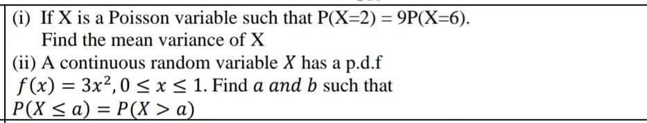 (i) If X is a Poisson variable such that P(X=2) = 9P(X=6).
Find the mean variance of X
(ii) A continuous random variable X has a p.d.f
f(x) = 3x²,0 ≤ x ≤ 1. Find a and b such that
P(X ≤ a) = P(X > a)