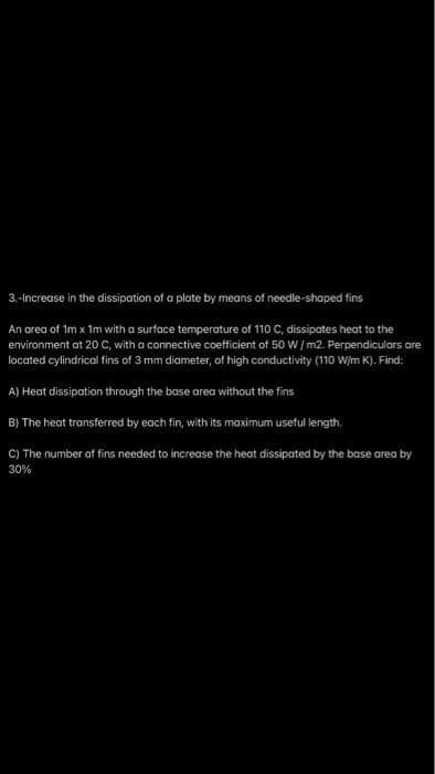 3.-Increase in the dissipation of a plate by means of needle-shaped fins
An area of 1m x 1m with a surface temperature of 110 C, dissipates heat to the
environment at 20 C, with a connective coefficient of 50 W/m2. Perpendiculars are
located cylindrical fins of 3 mm diameter, of high conductivity (110 W/m K). Find:
A) Heat dissipation through the base area without the fins
B) The heat transferred by each fin, with its maximum useful length.
C) The number of fins needed to increase the heat dissipated by the base area by
30%
