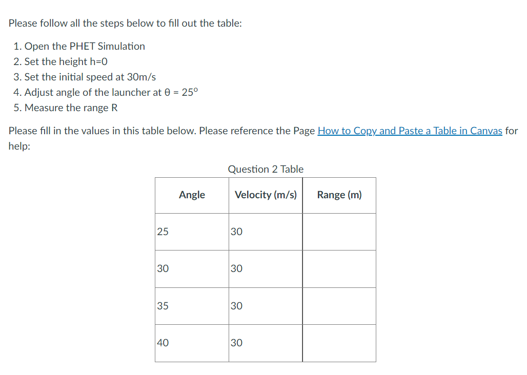 Please follow all the steps below to fill out the table:
1. Open the PHET Simulation
2. Set the height h=0
3. Set the initial speed at 30m/s
4. Adjust angle of the launcher at 0 = 25°
5. Measure the range R
Please fill in the values in this table below. Please reference the Page How to Copy and Paste a Table in Canvas for
help:
25
30
35
40
Angle
Question 2 Table
Velocity (m/s)
30
30
30
30
Range (m)