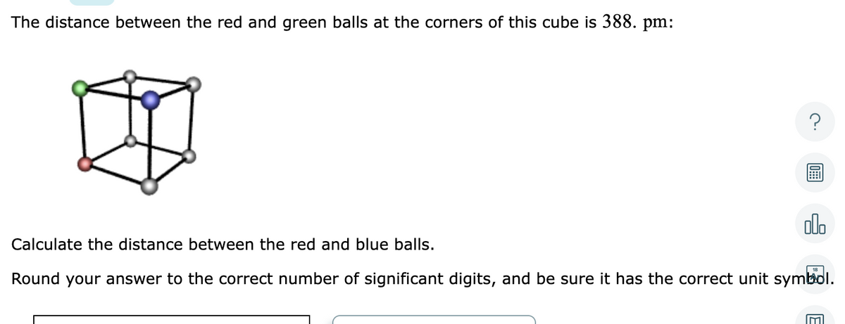 The distance between the red and green balls at the corners of this cube is 388. pm:
?
00
Calculate the distance between the red and blue balls.
18
Round your answer to the correct number of significant digits, and be sure it has the correct unit symbol.