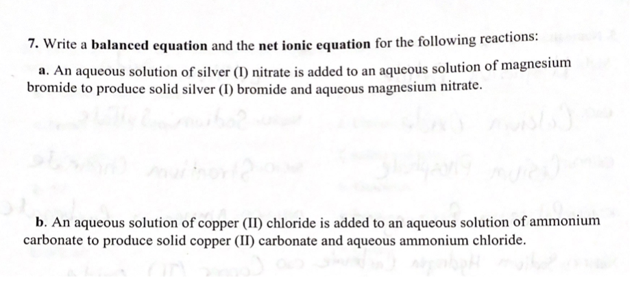 7. Write a balanced equation and the net ionic equation for the following reactions:
a. An aqueous solution of silver (I) nitrate is added to an aqueous solution of magnesium
bromide to produce solid silver (I) bromide and aqueous magnesium nitrate.
b. An aqueous solution of copper (II) chloride is added to an aqueous solution of ammonium
carbonate to produce solid copper (II) carbonate and aqueous ammonium chloride.