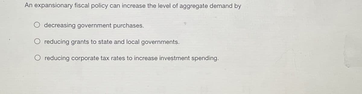 An expansionary fiscal policy can increase the level of aggregate demand by
decreasing government purchases.
reducing grants to state and local governments.
O reducing corporate tax rates to increase investment spending.