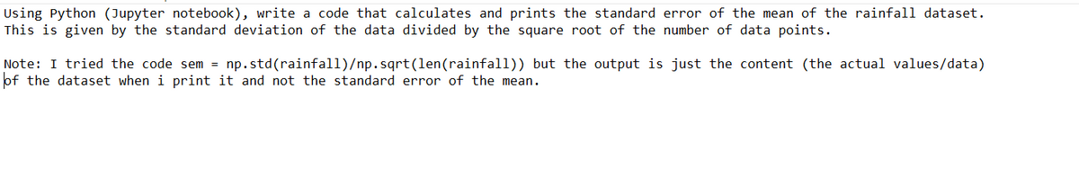 Using Python (Jupyter notebook), write a code that calculates and prints the standard error of the mean of the rainfall dataset.
This is given by the standard deviation of the data divided by the square root of the number of data points.
Note: I tried the code sem = np.std(rainfall)/np.sqrt(len (rainfall)) but the output is just the content (the actual values/data)
of the dataset when i print it and not the standard error of the mean.