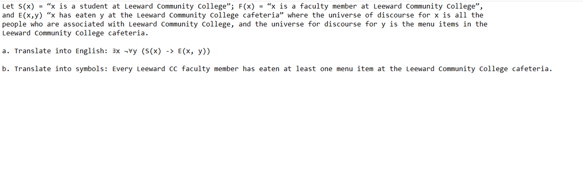 Let S(x) = "x is a student at Leeward Community College"; F(x) = "x is a faculty member at Leeward Community College",
and E(x,y) "x has eaten y at the Leeward Community College cafeteria" where the universe of discourse for x is all the
people who are associated with Leeward Community College, and the universe for discourse for y is the menu items in the
Leeward Community College cafeteria.
a. Translate into English: ³x y (S(x) -> E(x, y))
b. Translate into symbols: Every Leeward CC faculty member has eaten at least one menu item at the Leeward Community College cafeteria.