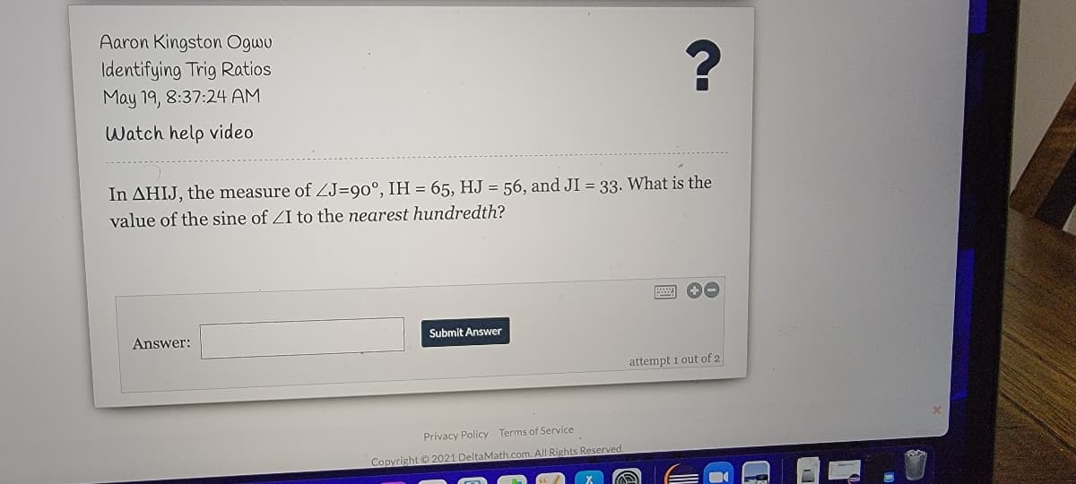 Aaron Kingston Ogwu
Identifying Trig Ratios
May 19, 8:37:24 AM
Watch help video
In AHIJ, the measure of ZJ=90°, IH = 65, HJ = 56, and JI = 33. What is the
value of the sine of ZI to the nearest hundredth?
Answer:
Submit Answer
attempt 1 out of 2
Privacy Policy Terms of Service
Copyright © 2021 DeltaMath.com. All Rights Reserved.
