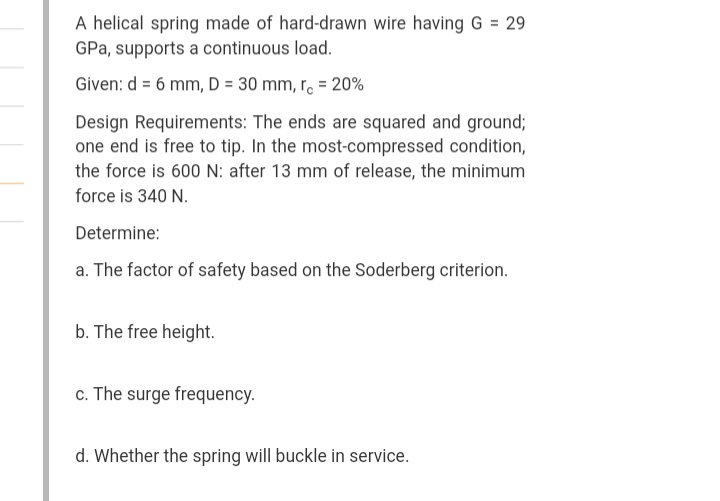 A helical spring made of hard-drawn wire having G = 29
GPa, supports a continuous load.
Given: d = 6 mm, D = 30 mm, r. = 20%
Design Requirements: The ends are squared and ground;
one end is free to tip. In the most-compressed condition,
the force is 600 N: after 13 mm of release, the minimum
force is 340 N.
Determine:
a. The factor of safety based on the Soderberg criterion.
b. The free height.
c. The surge frequency.
d. Whether the spring will buckle in service.
