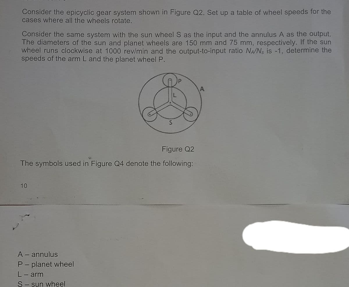 Consider the epicyclic gear system shown in Figure Q2. Set up a table of wheel speeds for the
cases where all the wheels rotate.
Consider the same system with the sun wheel S as the input and the annulus A as the output.
The diameters of the sun and planet wheels are 150 mm and 75 mm, respectively. If the sun
wheel runs clockwise at 1000 rev/min and the output-to-input ratio NA/Ns is -1, determine the
speeds of the arm L and the planet wheel P.
Figure Q2
The symbols used in Figure Q4 denote the following:
10
A – annulus
P- planet wheel
L- arm
S- sun wheel
