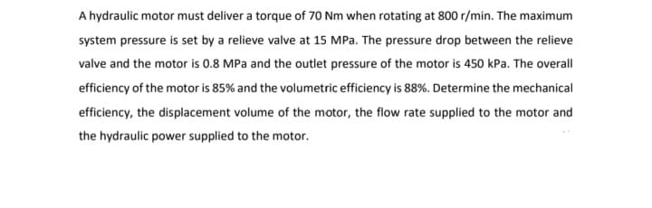 A hydraulic motor must deliver a torque of 70 Nm when rotating at 800 r/min. The maximum
system pressure is set by a relieve valve at 15 MPa. The pressure drop between the relieve
valve and the motor is 0.8 MPa and the outlet pressure of the motor is 450 kPa. The overall
efficiency of the motor is 85% and the volumetric efficiency is 88%. Determine the mechanical
efficiency, the displacement volume of the motor, the flow rate supplied to the motor and
the hydraulic power supplied to the motor.
