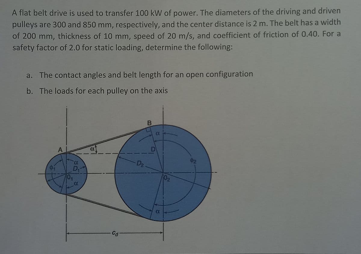 A flat belt drive is used to transfer 100 kW of power. The diameters of the driving and driven
pulleys are 300 and 850 mm, respectively, and the center distance is 2 m. The belt has a width
of 200 mm, thickness of 10 mm, speed of 20 m/s, and coefficient of friction of 0.40. For a
safety factor of 2.0 for static loading, determine the following:
a. The contact angles and belt length for an open configuration
b. The loads for each pulley on the axis
D
A
D2
D
01
02
