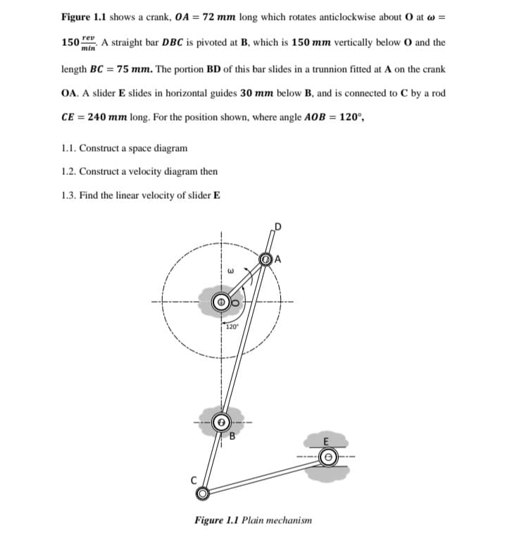 Figure 1.1 shows a crank, OA = 72 mm long which rotates anticlockwise about O at w =
.A straight bar DBC is pivoted at B, which is 150 mm vertically below O and the
rev
150
min
length BC = 75 mm. The portion BD of this bar slides in a trunnion fitted at A on the crank
OA. A slider E slides in horizontal guides 30 mm below B, and is connected to C by a rod
CE = 240 mm long. For the position shown, where angle AOB = 120°,
1.1. Construct a space diagram
1.2. Construct a velocity diagram then
1.3. Find the linear velocity of slider E
120
E
Figure 1.1 Plain mechanism
