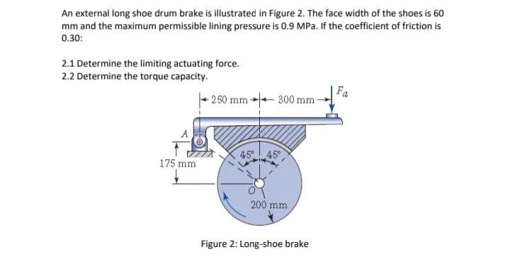 An external long shoe drum brake is illustrated in Figure 2. The face width of the shoes is 60
mm and the maximum permissible lining pressure is 0.9 MPa. If the coefficient of friction is
0.30:
2.1 Determine the limiting actuating force.
2.2 Determine the torque capacity.
Fa
250 mm- 300 mm-
45° 45
175 mm
200 mm
Figure 2: Long-shoe brake
