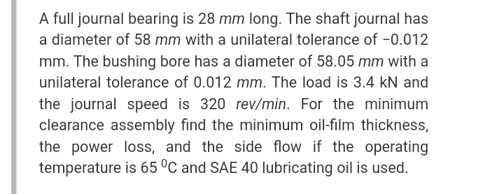 A full journal bearing is 28 mm long. The shaft journal has
a diameter of 58 mm with a unilateral tolerance of -0.012
mm. The bushing bore has a diameter of 58.05 mm with a
unilateral tolerance of 0.012 mm. The load is 3.4 kN and
the journal speed is 320 rev/min. For the minimum
clearance assembly find the minimum oil-film thickness,
the power loss, and the side flow if the operating
temperature is 65 °C and SAE 40 lubricating oil is used.
