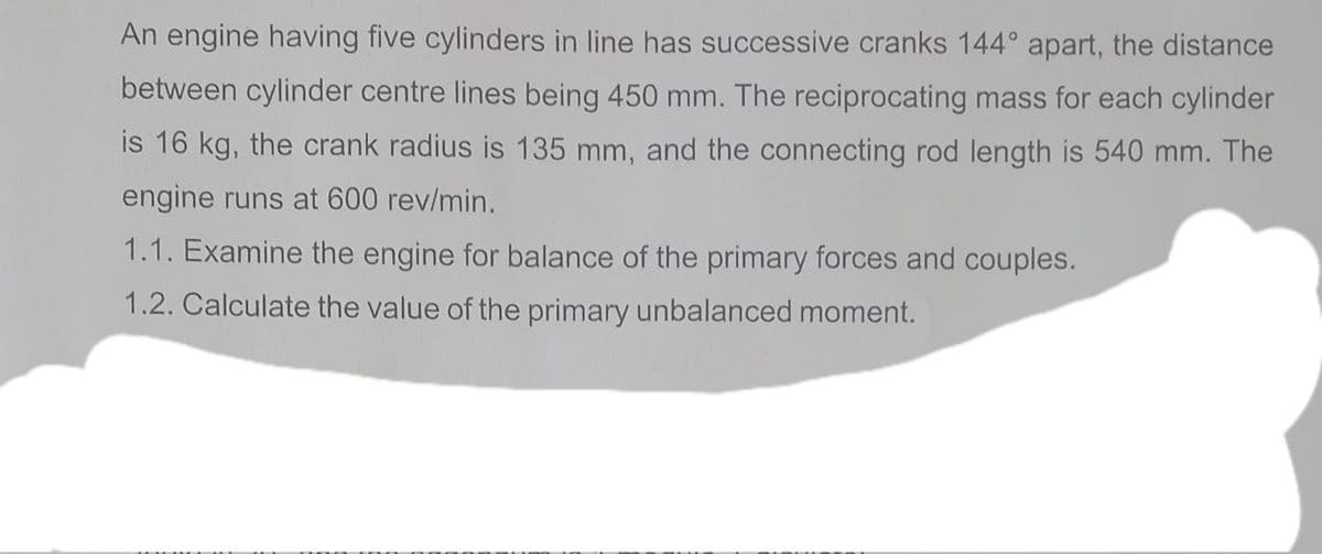 An engine having five cylinders in line has successive cranks 144° apart, the distance
between cylinder centre lines being 450 mm. The reciprocating mass for each cylinder
is 16 kg, the crank radius is 135 mm, and the connecting rod length is 540 mm. The
engine runs at 600 rev/min.
1.1. Examine the engine for balance of the primary forces and couples.
1.2. Calculate the value of the primary unbalanced moment.
