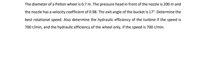 The diameter of a Pelton wheel is 0.7 m. The pressure head in front of the nozzle is 200 m and
the nozzle has a velocity coefficient of 0.98. The exit angle of the bucket is 17°. Determine the
best rotational speed. Also determine the hydraulic efficiency of the turbine if the speed is
700 r/min, and the hydraulic efficiency of the wheel only, if the speed is 700 r/min.
