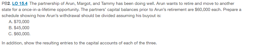PB2. LO 15.4 The partnership of Arun, Margot, and Tammy has been doing well. Arun wants to retire and move to another
state for a once-in-a-lifetime opportunity. The partners' capital balances prior to Arun's retirement are $60,000 each. Prepare a
schedule showing how Arun's withdrawal should be divided assuming his buyout is:
A. $70,000
B. $45,000
C. $60,000.
In addition, show the resulting entries to the capital accounts of each of the three.
