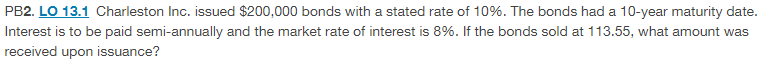 PB2. LO 13.1 Charleston Inc. issued $200,000 bonds with a stated rate of 10%. The bonds had a 10-year maturity date.
Interest is to be paid semi-annually and the market rate of interest is 8%. If the bonds sold at 113.55, what amount was
received upon issuance?
