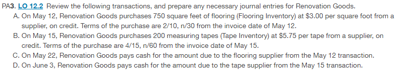 PA3. LO 12.2 Review the following transactions, and prepare any necessary journal entries for Renovation Goods.
A. On May 12, Renovation Goods purchases 750 square feet of flooring (Flooring Inventory) at $3.00 per square foot from a
supplier, on credit. Terms of the purchase are 2/10, n/30 from the invoice date of May 12.
B. On May 15, Renovation Goods purchases 200 measuring tapes (Tape Inventory) at $5.75 per tape from a supplier, on
credit. Terms of the purchase are 4/15, n/60 from the invoice date of May 15.
C. On May 22, Renovation Goods pays cash for the amount due to the flooring supplier from the May 12 transaction.
D. On June 3, Renovation Goods pays cash for the amount due to the tape supplier from the May 15 transaction.
