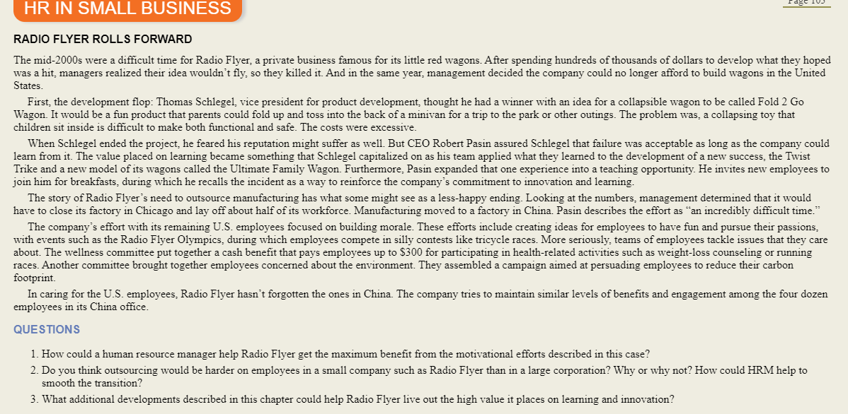 HR IN SMALL BUSINESS
RADIO FLYER ROLLS FORWARD
The mid-2000s were a difficult time for Radio Flyer, a private business famous for its little red wagons. After spending hundreds of thousands of dollars to develop what they hoped
was a hit, managers realized their idea wouldn't fly, so they killed it. And in the same year, management decided the company could no longer afford to build wagons in the United
States.
First, the development flop: Thomas Schlegel, vice president for product development, thought he had a winner with an idea for a collapsible wagon to be called Fold 2 Go
Wagon. It would be a fun product that parents could fold up and toss into the back of a minivan for a trip to the park or other outings. The problem was, a collapsing toy that
children sit inside is difficult to make both functional and safe. The costs were excessive.
When Schlegel ended the project, he feared his reputation might suffer as well. But CEO Robert Pasin assured Schlegel that failure was acceptable as long as the company could
learn from it. The value placed on learning became something that Schlegel capitalized on as his team applied what they learned to the development of a new success, the Twist
Trike and a new model of its wagons called the Ultimate Family Wagon. Furthermore, Pasin expanded that one experience into a teaching opportunity. He invites new employees to
join him for breakfasts, during which he recalls the incident as a way to reinforce the company's commitment to innovation and learning.
The story of Radio Flyer's need to outsource manufacturing has what some might see as a less-happy ending. Looking at the numbers, management determined that it would
have to close its factory in Chicago and lay off about half of its workforce. Manufacturing moved to a factory in China. Pasin describes the effort as "an incredibly difficult time."
The company's effort with its remaining U.S. employees focused on building morale. These efforts include creating ideas for employees to have fun and pursue their passions,
with events such as the Radio Flyer Olympics, during which employees compete in silly contests like tricycle races. More seriously, teams of employees tackle issues that they care
about. The wellness committee put together a cash benefit that pays employees up to $300 for participating in health-related activities such as weight-loss counseling or running
races. Another committee brought together employees concerned about the environment. They assembled a campaign aimed at persuading employees to reduce their carbon
footprint.
In caring for the U.S. employees, Radio Flyer hasn't forgotten the ones in China. The company tries to maintain similar levels of benefits and engagement among the four dozen
employees in its China office.
QUESTIONS
1. How could a human resource manager help Radio Flyer get the maximum benefit from the motivational efforts described in this case?
2. Do you think outsourcing would be harder on employees in a small company such as Radio Flyer than in a large corporation? Why or why not? How could HRM help to
smooth the transition?
3. What additional developments described in this chapter could help Radio Flyer live out the high value it places on learning and innovation?
