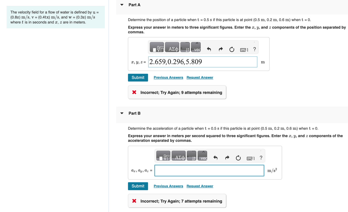 The velocity field for a flow of water is defined by u =
:(0.4tx) m/s, and w = (0.3z) m/s
(0.8z) m/s, v = (
where t is in seconds and x, z are in meters.
Part A
Determine the position of a particle when t = 0.5 s if this particle is at point (0.5 m, 0.2 m, 0.6 m) when t = 0.
Express your answer in meters to three significant figures. Enter the x, y, and z components of the position separated by
commas.
ΠΡΑΣΦ
x, y, z = 2.659,0.296,5.809
Submit
Part B
X Incorrect; Try Again; 9 attempts remaining
vec
Previous Answers Request Answer
ax, ay, az =
ΑΣΦ
Determine the acceleration of a particle when t = 0.5 s if this particle is at point (0.5 m, 0.2 m, 0.6 m) when t = 0.
Express your answer in meters per second squared to three significant figures. Enter the x, y, and z components of the
acceleration separated by commas.
vec
Submit Previous Answers Request Answer
X
X Incorrect; Try Again; 7 attempts remaining
?
m
?
m/s²