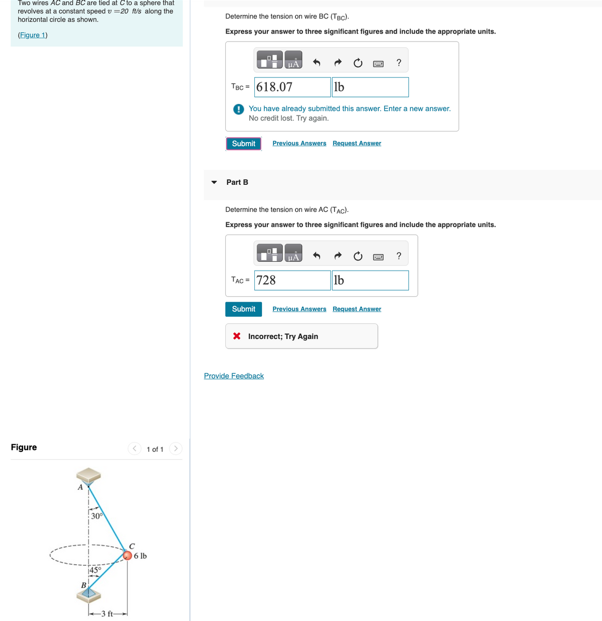 Two wires AC and BC are tied at C to a sphere that
revolves at a constant speed v=20 ft/s along the
horizontal circle as shown.
(Figure 1)
Figure
A
B
30⁰
45°
3 ft-
C
1 of 1
6 lb
Determine the tension on wire BC (TBC).
Express your answer to three significant figures and include the appropriate units.
Submit
Part B
O
TBC = 618.07
lb
You have already submitted this answer. Enter a new answer.
No credit lost. Try again.
¸μA
Previous Answers Request Answer
Determine the tension on wire AC (TAC).
Express your answer to three significant figures and include the appropriate units.
ol
TAC = 728
Provide Feedback
μA
Submit Previous Answers Request Answer
X Incorrect; Try Again
?
lb
?