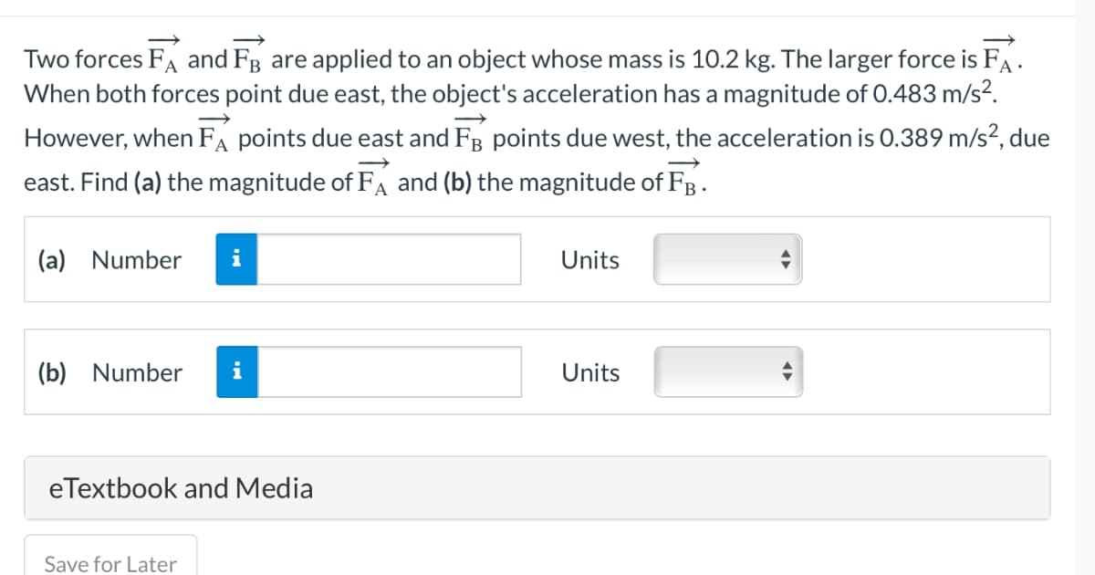 Two forces FA and FB are applied to an object whose mass is 10.2 kg. The larger force is FA.
When both forces point due east, the object's acceleration has a magnitude of 0.483 m/s².
However, when FA points due east and FB points due west, the acceleration is 0.389 m/s², due
east. Find (a) the magnitude of FA and (b) the magnitude of FB.
(a) Number
i
(b) Number i
eTextbook and Media
Save for Later
Units
Units