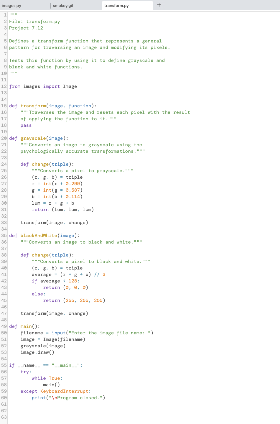 images.py
1 ***
2 File: transform.py
3 Project 7.12
4
smokey.gif
5 Defines a transform function that represents a general
6 pattern for traversing an image and modifying its pixels.
7
14
15 def transform(image, function):
16
17
18
19
20 def grayscale (image):
21
22
23
24
25
26
27
28
29
30
31
32
33
8 Tests this function by using it to define grayscale and
9 black and white functions.
10 """
11
12 from images import Image
13
62
63
"""Traverses the image and resets each pixel with the result
of applying the function to it."""
pass
"""Converts an image to grayscale using the
psychologically accurate transformations. """
def change (triple):
"""Converts a pixel to grayscale."""
(r, g, b) = triple
r = int(r * 0.299)
g= int(g* 0.587)
b = int(b* 0.114)
lum = r + g + b
return (lum, lum, lum)
transform(image, change)
34
35 def blackAndWhite (image):
36
37
38
39
40
41
42
43
44
45
46
47
48
49 def main():
50
51
52
53
54
55 if __name__ == "__main__":
56
try:
57
58
59
60
61
transform.py
"""Converts an image to black and white."""
def change (triple):
"""Converts a pixel to black and white."""
(r, g, b) = triple
average
(r + g + b) // 3
128:
if average
else:
return (0, 0, 0)
return (255, 255, 255)
transform(image, change)
filename=input("Enter the image file name: ")
image Image (filename)
grayscale (image)
image.draw()
while True:
main()
+
except KeyboardInterrupt:
print("\nProgram closed.")