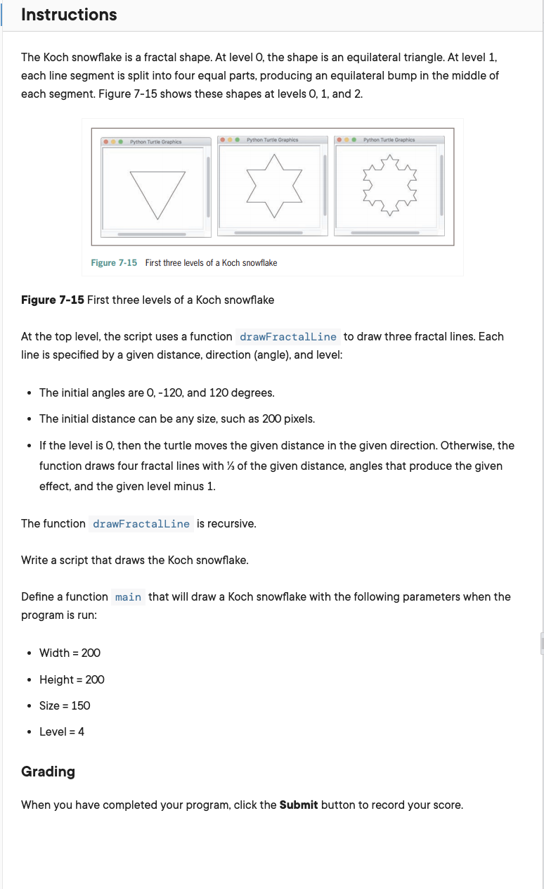 Instructions
The Koch snowflake is a fractal shape. At level O, the shape is an equilateral triangle. At level 1,
each line segment is split into four equal parts, producing an equilateral bump in the middle of
each segment. Figure 7-15 shows these shapes at levels 0, 1, and 2.
● Python Turtle Graphics
Figure 7-15 First three levels of a Koch snowflake
Figure 7-15 First three levels of a Koch snowflake
Python Turtle Graphics
At the top level, the script uses a function drawFractalLine to draw three fractal lines. Each
line is specified by a given distance, direction (angle), and level:
• The initial angles are 0, -120, and 120 degrees.
• The initial distance can be any size, such as 200 pixels.
• If the level is O, then the turtle moves the given distance in the given direction. Otherwise, the
function draws four fractal lines with % of the given distance, angles that produce the given
effect, and the given level minus 1.
The function drawFractalLine is recursive.
Write a script that draws the Koch snowflake.
• Width = 200
• Height = 200
• Size = 150
• Level = 4
Grading
● Python Turtle Graphics
Define a function main that will draw a Koch snowflake with the following parameters when the
program run:
When you have completed your program, click the Submit button to record your score.