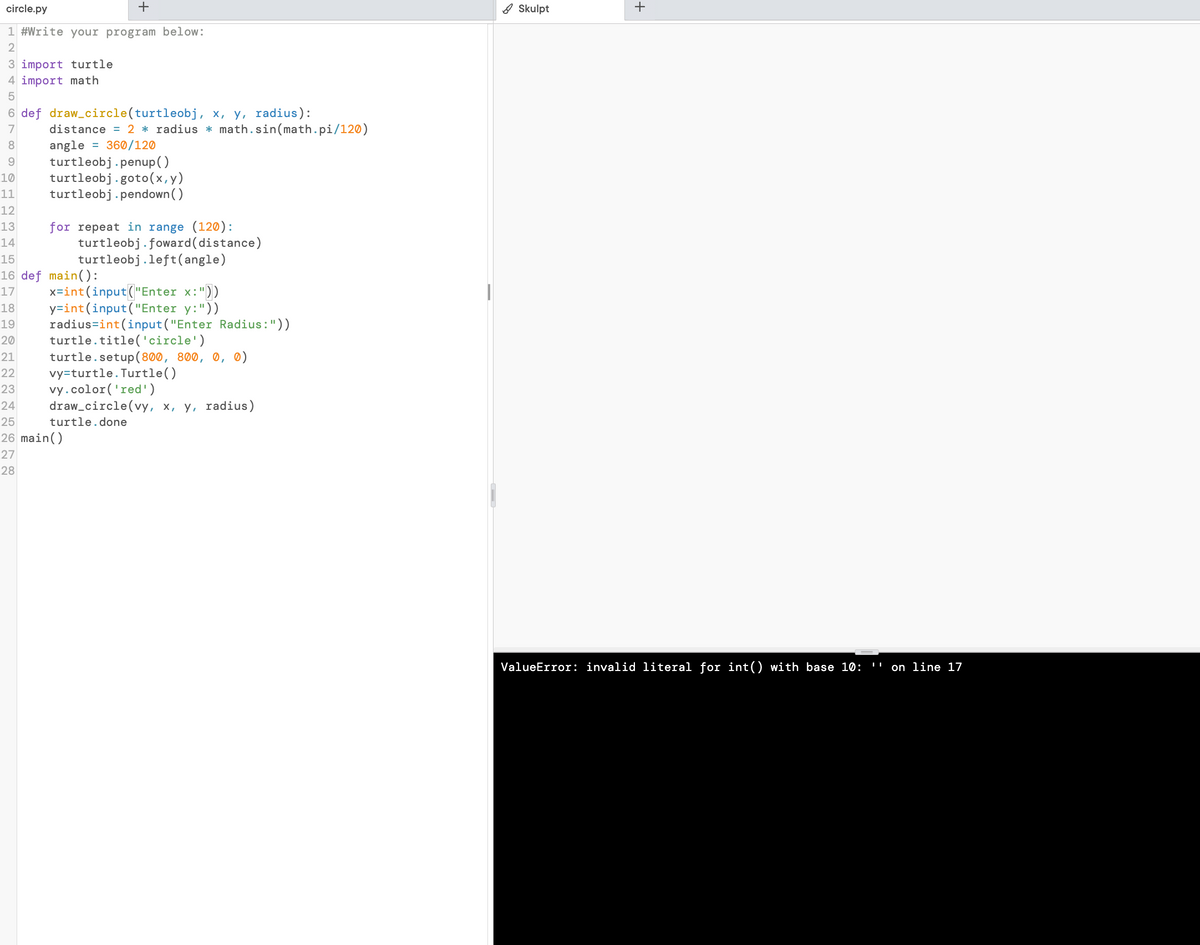 circle.py
+
1 #Write your program below:
2
3 import turtle
4 import math
5
6 def draw_circle(turtleobj,
7
8
x, y, radius):
distance = 2 * radius * math.sin(math.pi/120)
angle = 360/120
9 turtleobj.penup()
10 turtleobj.goto (x,y)
11
turtleobj.pendown()
12
13
for repeat in range (120):
14
15
16 def main():
17
18
19
20
21
22
23
turtleobj.foward (distance)
turtleobj.left(angle)
x=int (input("Enter x:"))
y=int (input("Enter y:"))
radius=int (input("Enter Radius:"))
turtle.title('circle')
turtle.setup(800, 800, 0, 0)
vy-turtle. Turtle()
vy.color('red')
draw_circle(vy, x, y, radius)
turtle. done
24
25
26 main()
27
28
Skulpt
+
ValueError: invalid literal for int() with base 10:
on line 17