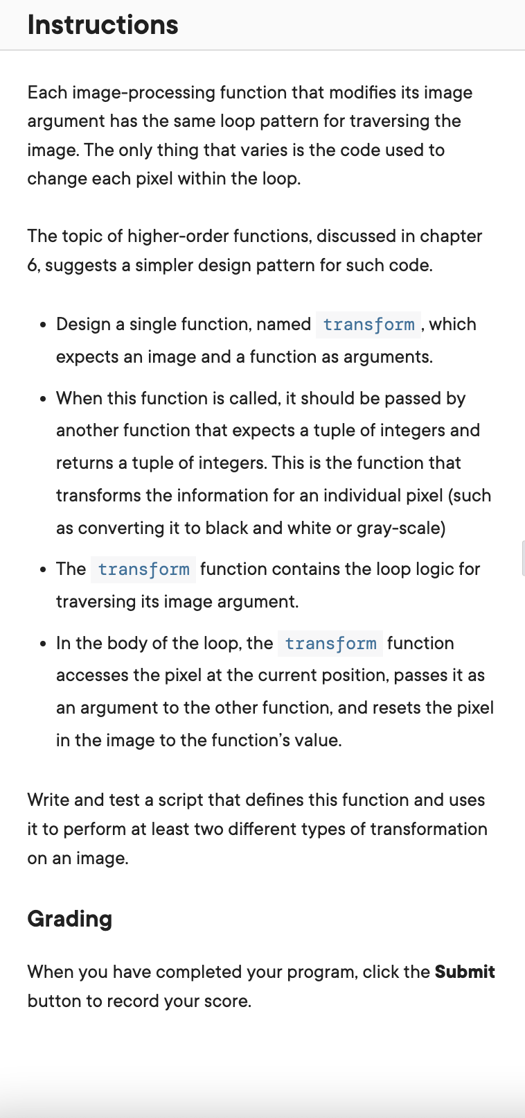 Instructions
Each image-processing function that modifies its image
argument has the same loop pattern for traversing the
image. The only thing that varies is the code used to
change each pixel within the loop.
The topic of higher-order functions, discussed in chapter
6, suggests a simpler design pattern for such code.
●
Design a single function, named transform, which
expects an image and a function as arguments.
• When this function is called, it should be passed by
another function that expects a tuple of integers and
returns a tuple of integers. This is the function that
transforms the information for an individual pixel (such
as converting it to black and white or gray-scale)
• The transform function contains the loop logic for
traversing its image argument.
• In the body of the loop, the transform function
accesses the pixel at the current position, passes it as
an argument to the other function, and resets the pixel
in the image to the function's value.
Write and test a script that defines this function and uses
it to perform at least two different types of transformation
on an image.
Grading
When you have completed your program, click the Submit
button to record your score.